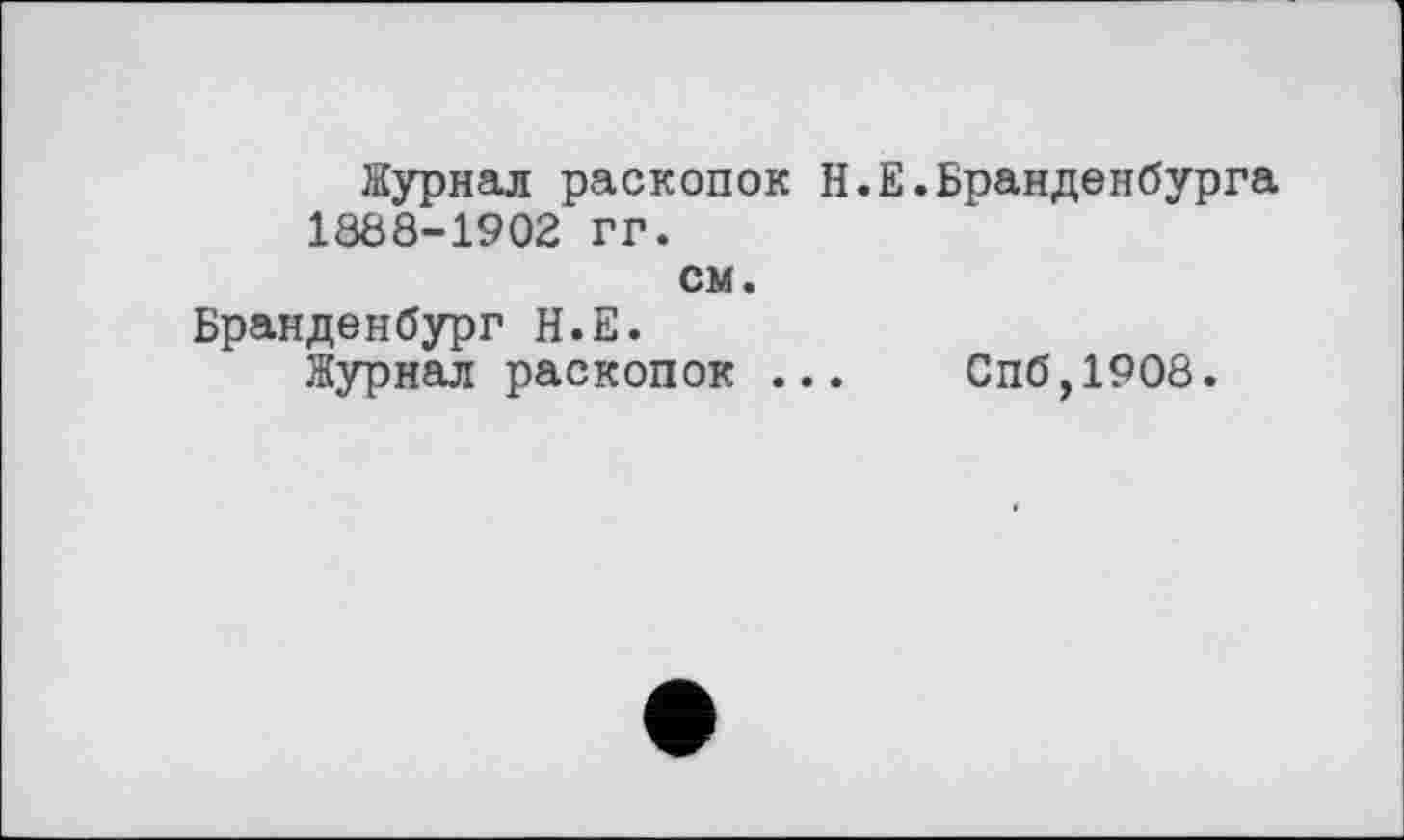 ﻿Журнал раскопок Н.Е.Бранденбурга 1888-1902 гг.
см.
Бранденбург Н.Е.
Журнал раскопок ...	Спб,1908.